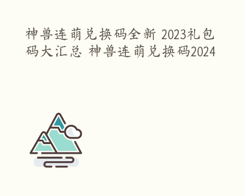 神兽连萌兑换码全新 2023礼包码大汇总 神兽连萌兑换码2024