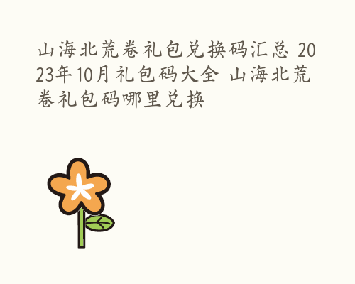 山海北荒卷礼包兑换码汇总 2023年10月礼包码大全 山海北荒卷礼包码哪里兑换