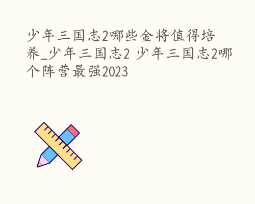 少年三国志2哪些金将值得培养_少年三国志2 少年三国志2哪个阵营最强2023