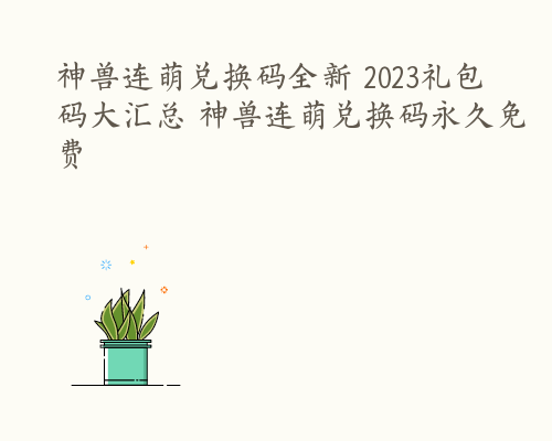 神兽连萌兑换码全新 2023礼包码大汇总 神兽连萌兑换码永久免费