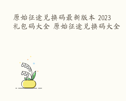 原始征途兑换码最新版本 2023礼包码大全 原始征途兑换码大全