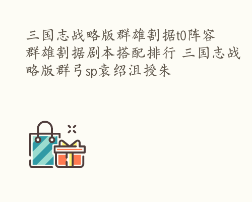 三国志战略版群雄割据t0阵容 群雄割据剧本搭配排行 三国志战略版群弓sp袁绍沮授朱儁