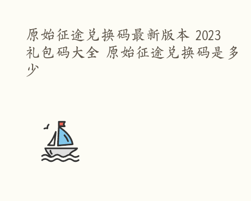 原始征途兑换码最新版本 2023礼包码大全 原始征途兑换码是多少