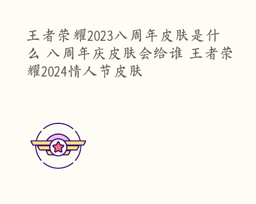 王者荣耀2023八周年皮肤是什么 八周年庆皮肤会给谁 王者荣耀2024情人节皮肤