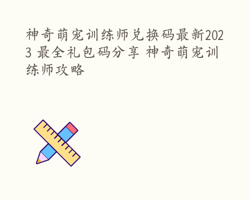 神奇萌宠训练师兑换码最新2023 最全礼包码分享 神奇萌宠训练师攻略