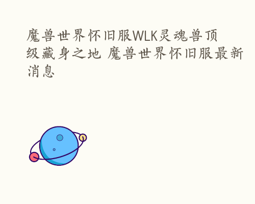 魔兽世界怀旧服WLK灵魂兽顶级藏身之地 魔兽世界怀旧服最新消息