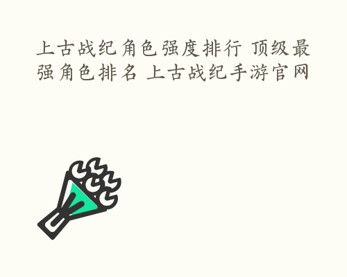 上古战纪角色强度排行 顶级最强角色排名 上古战纪手游官网