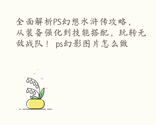 全面解析PS幻想水浒传攻略，从装备强化到技能搭配，玩转无敌战队！ ps幻影图片怎么做