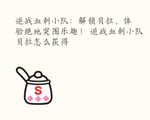 逆战血刺小队：解锁贝拉，体验绝地突围乐趣！ 逆战血刺小队贝拉怎么获得