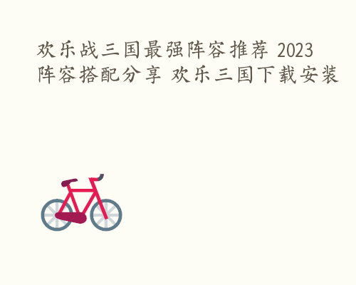 欢乐战三国最强阵容推荐 2023阵容搭配分享 欢乐三国下载安装