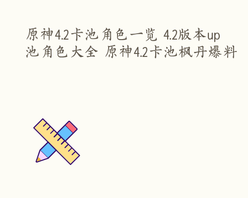 原神4.2卡池角色一览 4.2版本up池角色大全 原神4.2卡池枫丹爆料