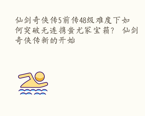 仙剑奇侠传5前传48级难度下如何突破无连携蚩尤冢宝箱？ 仙剑奇侠传新的开始