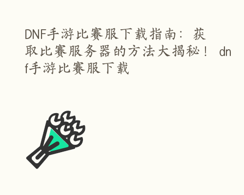 DNF手游比赛服下载指南：获取比赛服务器的方法大揭秘！ dnf手游比赛服下载