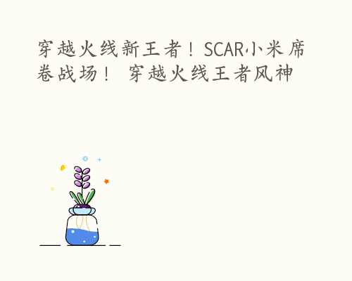 穿越火线新王者！SCAR小米席卷战场！ 穿越火线王者风神