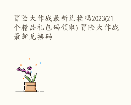 冒险大作战最新兑换码2023(21个精品礼包码领取) 冒险大作战最新兑换码