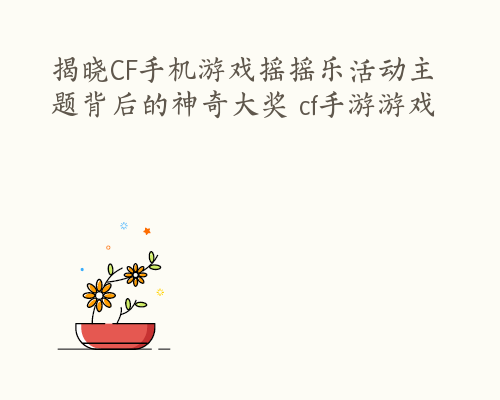 揭晓CF手机游戏摇摇乐活动主题背后的神奇大奖 cf手游游戏