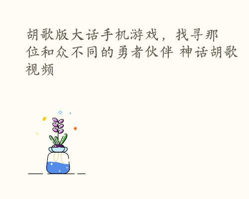 胡歌版大话手机游戏，找寻那位和众不同的勇者伙伴 神话胡歌视频