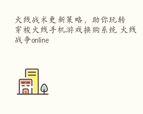 火线战术更新策略，助你玩转穿梭火线手机游戏换购系统 火线战争online