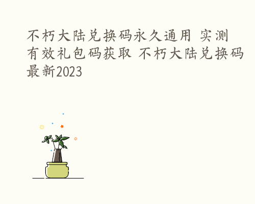 不朽大陆兑换码永久通用 实测有效礼包码获取 不朽大陆兑换码最新2023