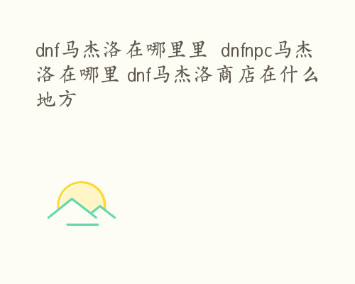 dnf马杰洛在哪里里  dnfnpc马杰洛在哪里 dnf马杰洛商店在什么地方