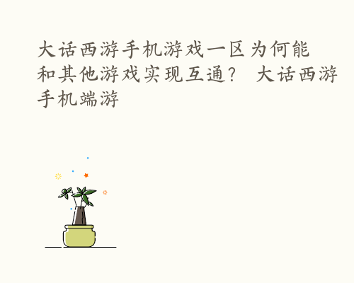 大话西游手机游戏一区为何能和其他游戏实现互通？ 大话西游手机端游