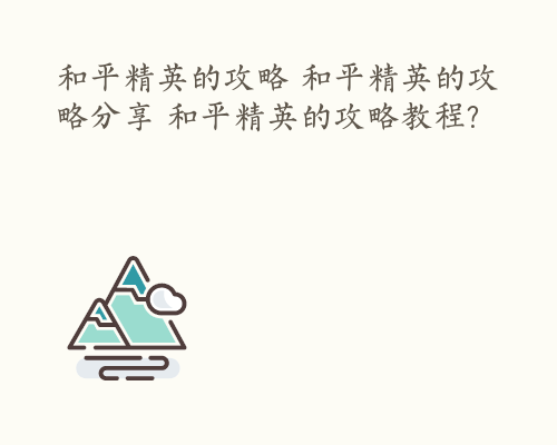 和平精英的攻略 和平精英的攻略分享 和平精英的攻略教程?