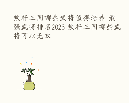 铁杆三国哪些武将值得培养 最强武将排名2023 铁杆三国哪些武将可以无双