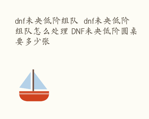 dnf未央低阶组队  dnf未央低阶组队怎么处理 DNF未央低阶圆桌要多少张