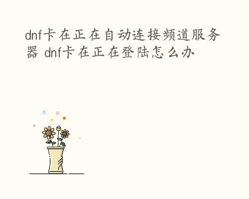 dnf卡在正在自动连接频道服务器 dnf卡在正在登陆怎么办