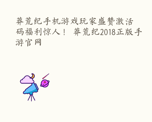 莽荒纪手机游戏玩家盛赞激活码福利惊人！ 莽荒纪2018正版手游官网