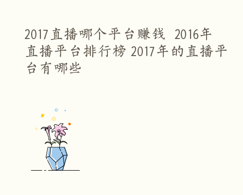 2017直播哪个平台赚钱  2016年直播平台排行榜 2017年的直播平台有哪些