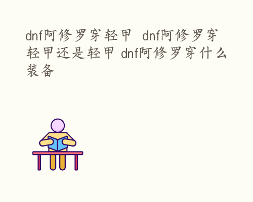 dnf阿修罗穿轻甲  dnf阿修罗穿轻甲还是轻甲 dnf阿修罗穿什么装备