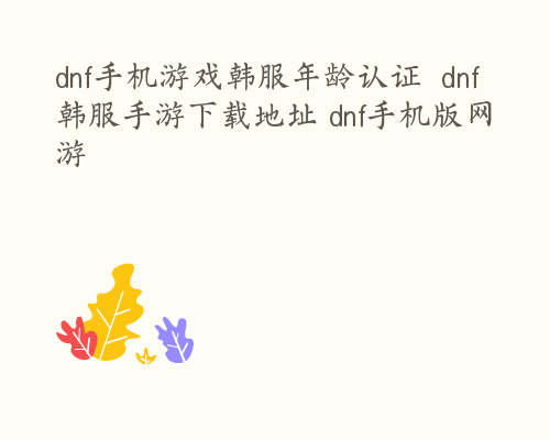 dnf手机游戏韩服年龄认证  dnf韩服手游下载地址 dnf手机版网游