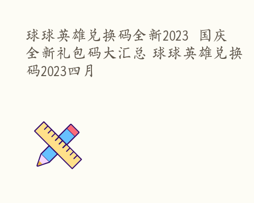 球球英雄兑换码全新2023  国庆全新礼包码大汇总 球球英雄兑换码2023四月