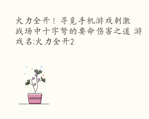 火力全开！寻觅手机游戏刺激战场中十字弩的要命伤害之道 游戏名:火力全开2