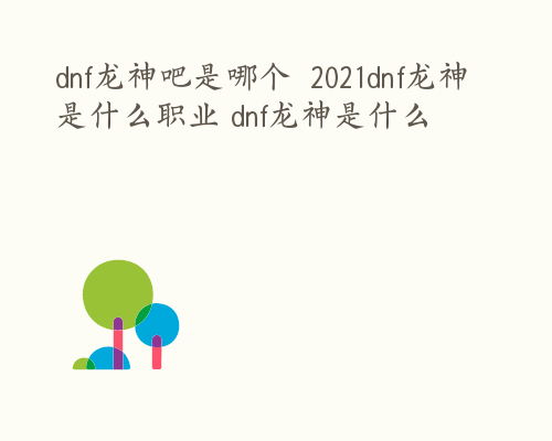 dnf龙神吧是哪个  2021dnf龙神是什么职业 dnf龙神是什么