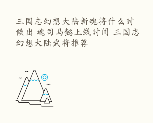 三国志幻想大陆新魂将什么时候出 魂司马懿上线时间 三国志幻想大陆武将推荐