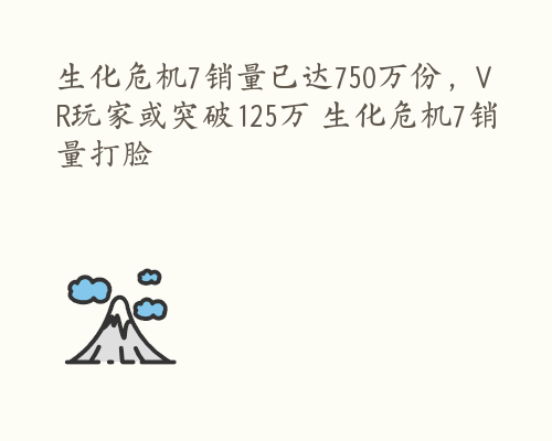 生化危机7销量已达750万份，VR玩家或突破125万 生化危机7销量打脸