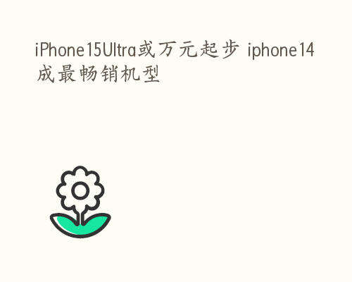 iPhone15Ultra或万元起步 iphone14成最畅销机型