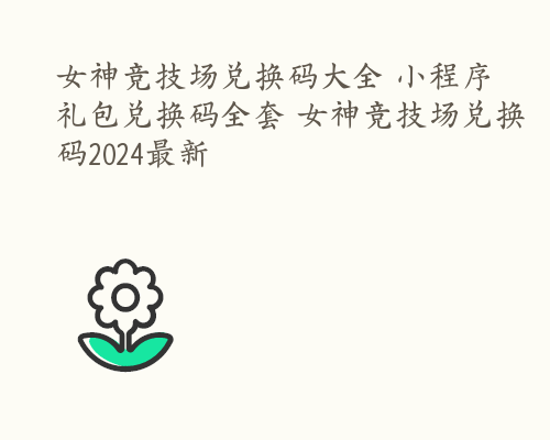 女神竞技场兑换码大全 小程序礼包兑换码全套 女神竞技场兑换码2024最新