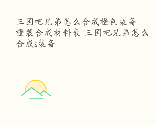 三国吧兄弟怎么合成橙色装备 橙装合成材料表 三国吧兄弟怎么合成s装备