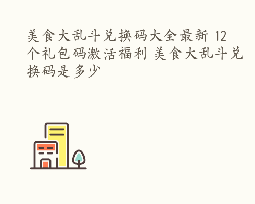 美食大乱斗兑换码大全最新 12个礼包码激活福利 美食大乱斗兑换码是多少