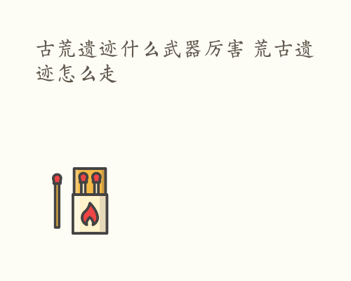 古荒遗迹什么武器厉害 荒古遗迹怎么走