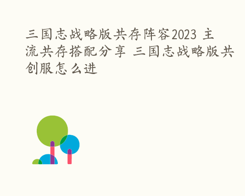 三国志战略版共存阵容2023 主流共存搭配分享 三国志战略版共创服怎么进