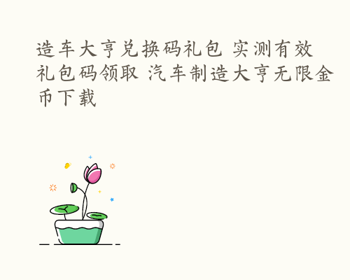 造车大亨兑换码礼包 实测有效礼包码领取 汽车制造大亨无限金币下载