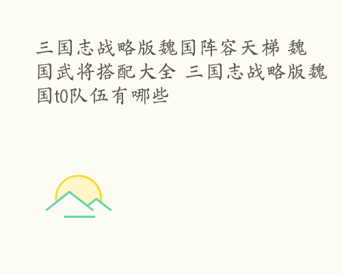 三国志战略版魏国阵容天梯 魏国武将搭配大全 三国志战略版魏国t0队伍有哪些