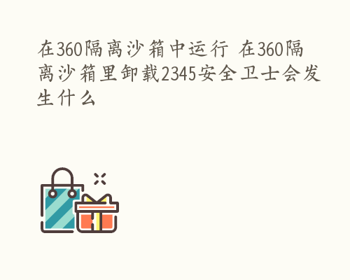 在360隔离沙箱中运行 在360隔离沙箱里卸载2345安全卫士会发生什么