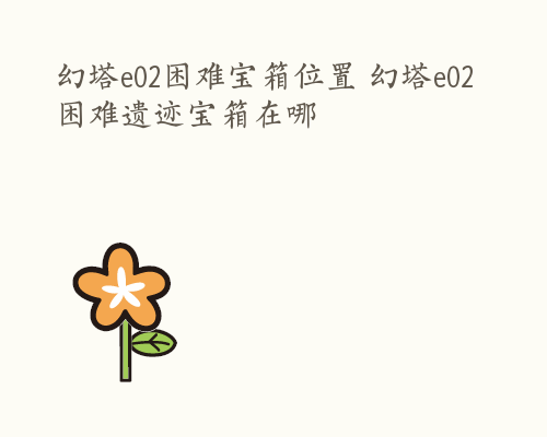 幻塔e02困难宝箱位置 幻塔e02困难遗迹宝箱在哪