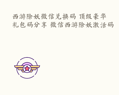 西游除妖微信兑换码 顶级豪华礼包码分享 微信西游除妖激活码