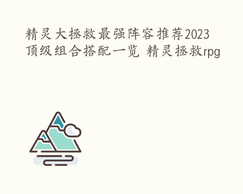 精灵大拯救最强阵容推荐2023 顶级组合搭配一览 精灵拯救rpg